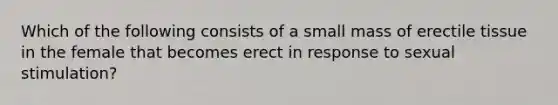 Which of the following consists of a small mass of erectile tissue in the female that becomes erect in response to sexual stimulation?