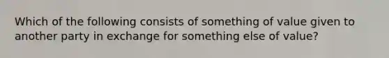 Which of the following consists of something of value given to another party in exchange for something else of value?