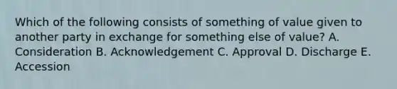 Which of the following consists of something of value given to another party in exchange for something else of value? A. Consideration B. Acknowledgement C. Approval D. Discharge E. Accession