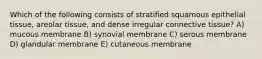 Which of the following consists of stratified squamous epithelial tissue, areolar tissue, and dense irregular connective tissue? A) mucous membrane B) synovial membrane C) serous membrane D) glandular membrane E) cutaneous membrane