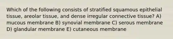 Which of the following consists of stratified squamous <a href='https://www.questionai.com/knowledge/k7dms5lrVY-epithelial-tissue' class='anchor-knowledge'>epithelial tissue</a>, areolar tissue, and dense irregular <a href='https://www.questionai.com/knowledge/kYDr0DHyc8-connective-tissue' class='anchor-knowledge'>connective tissue</a>? A) mucous membrane B) synovial membrane C) serous membrane D) glandular membrane E) cutaneous membrane