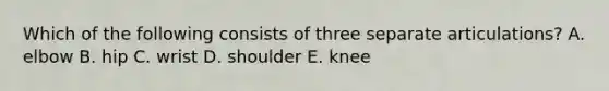 Which of the following consists of three separate articulations? A. elbow B. hip C. wrist D. shoulder E. knee