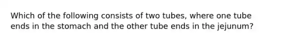 Which of the following consists of two tubes, where one tube ends in the stomach and the other tube ends in the jejunum?