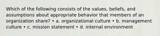 Which of the following consists of the values, beliefs, and assumptions about appropriate behavior that members of an organization share? • a. organizational culture • b. management culture • c. mission statement • d. internal environment