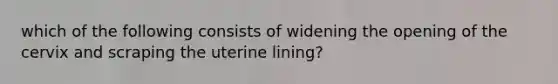 which of the following consists of widening the opening of the cervix and scraping the uterine lining?