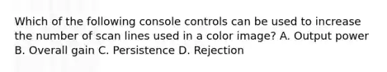 Which of the following console controls can be used to increase the number of scan lines used in a color image? A. Output power B. Overall gain C. Persistence D. Rejection