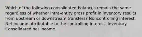 Which of the following consolidated balances remain the same regardless of whether intra-entity <a href='https://www.questionai.com/knowledge/klIB6Lsdwh-gross-profit' class='anchor-knowledge'>gross profit</a> in inventory results from upstream or downstream transfers? Noncontrolling interest. Net income attributable to the controlling interest. Inventory. Consolidated net income.