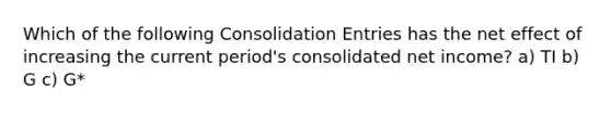 Which of the following Consolidation Entries has the net effect of increasing the current period's consolidated net income? a) TI b) G c) G*