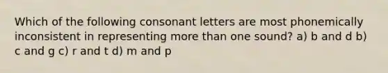 Which of the following consonant letters are most phonemically inconsistent in representing more than one sound? a) b and d b) c and g c) r and t d) m and p