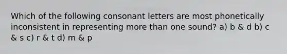 Which of the following consonant letters are most phonetically inconsistent in representing more than one sound? a) b & d b) c & s c) r & t d) m & p