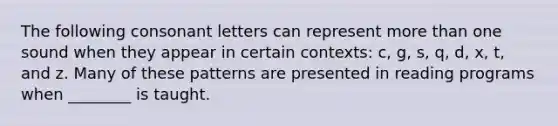 The following consonant letters can represent more than one sound when they appear in certain contexts: c, g, s, q, d, x, t, and z. Many of these patterns are presented in reading programs when ________ is taught.