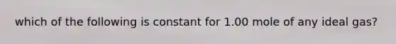 which of the following is constant for 1.00 mole of any ideal gas?