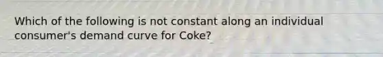 Which of the following is not constant along an individual consumer's demand curve for Coke?