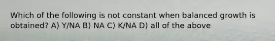 Which of the following is not constant when balanced growth is obtained? A) Y/NA B) NA C) K/NA D) all of the above