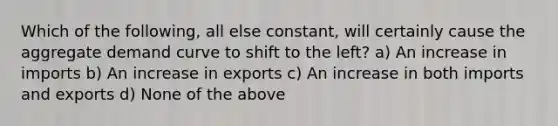 Which of the following, all else constant, will certainly cause the aggregate demand curve to shift to the left? a) An increase in imports b) An increase in exports c) An increase in both imports and exports d) None of the above