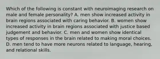 Which of the following is constant with neuroimaging research on male and female personality? A. men show increased activity in brain regions associated with caring behavior. B. women show increased activity in brain regions associated with justice based judgement and behavior. C. men and women show identical types of responses in the brain related to making moral choices. D. men tend to have more neurons related to language, hearing, and relational skills.