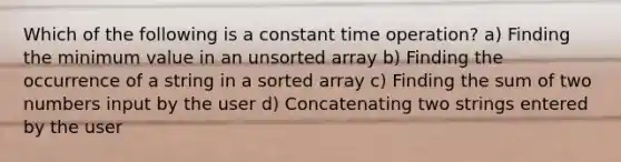 Which of the following is a constant time operation? a) Finding the minimum value in an unsorted array b) Finding the occurrence of a string in a sorted array c) Finding the sum of two numbers input by the user d) Concatenating two strings entered by the user