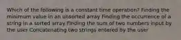 Which of the following is a constant time operation? Finding the minimum value in an unsorted array Finding the occurrence of a string in a sorted array Finding the sum of two numbers input by the user Concatenating two strings entered by the user