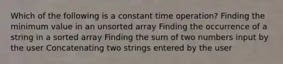 Which of the following is a constant time operation? Finding the minimum value in an unsorted array Finding the occurrence of a string in a sorted array Finding the sum of two numbers input by the user Concatenating two strings entered by the user