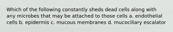 Which of the following constantly sheds dead cells along with any microbes that may be attached to those cells a. endothelial cells b. epidermis c. mucous membranes d. mucociliary escalator