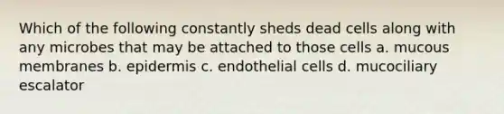 Which of the following constantly sheds dead cells along with any microbes that may be attached to those cells a. mucous membranes b. epidermis c. endothelial cells d. mucociliary escalator