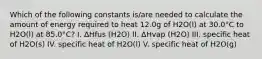 Which of the following constants is/are needed to calculate the amount of energy required to heat 12.0g of H2O(l) at 30.0°C to H2O(l) at 85.0°C? I. ΔHfus (H2O) II. ΔHvap (H2O) III. specific heat of H2O(s) IV. specific heat of H2O(l) V. specific heat of H2O(g)