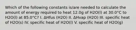 Which of the following constants is/are needed to calculate the amount of energy required to heat 12.0g of H2O(l) at 30.0°C to H2O(l) at 85.0°C? I. ΔHfus (H2O) II. ΔHvap (H2O) III. specific heat of H2O(s) IV. specific heat of H2O(l) V. specific heat of H2O(g)