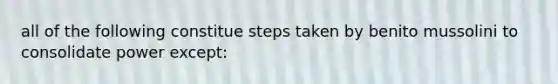 all of the following constitue steps taken by benito mussolini to consolidate power except: