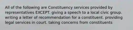 All of the following are Constituency services provided by representatives EXCEPT. giving a speech to a local civic group. writing a letter of recommendation for a constituent. providing legal services in court. taking concerns from constituents