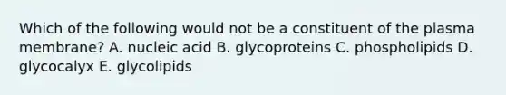 Which of the following would not be a constituent of the plasma membrane? A. nucleic acid B. glycoproteins C. phospholipids D. glycocalyx E. glycolipids