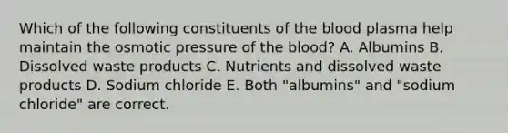 Which of the following constituents of the blood plasma help maintain the osmotic pressure of the blood? A. Albumins B. Dissolved waste products C. Nutrients and dissolved waste products D. Sodium chloride E. Both "albumins" and "sodium chloride" are correct.