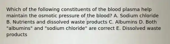 Which of the following constituents of the blood plasma help maintain the osmotic pressure of the blood? A. Sodium chloride B. Nutrients and dissolved waste products C. Albumins D. Both "albumins" and "sodium chloride" are correct E. Dissolved waste products