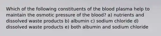 Which of the following constituents of the blood plasma help to maintain the osmotic pressure of the blood? a) nutrients and dissolved waste products b) albumin c) sodium chloride d) dissolved waste products e) both albumin and sodium chloride