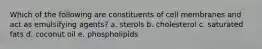 Which of the following are constituents of cell membranes and act as emulsifying agents? a. sterols b. cholesterol c. saturated fats d. coconut oil e. phospholipids