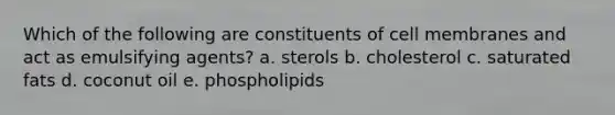 Which of the following are constituents of cell membranes and act as emulsifying agents? a. sterols b. cholesterol c. saturated fats d. coconut oil e. phospholipids