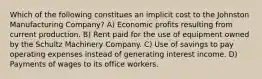 Which of the following constitues an implicit cost to the Johnston Manufacturing Company? A) Economic profits resulting from current production. B) Rent paid for the use of equipment owned by the Schultz Machinery Company. C) Use of savings to pay operating expenses instead of generating interest income. D) Payments of wages to its office workers.