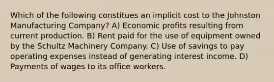 Which of the following constitues an implicit cost to the Johnston Manufacturing Company? A) Economic profits resulting from current production. B) Rent paid for the use of equipment owned by the Schultz Machinery Company. C) Use of savings to pay operating expenses instead of generating interest income. D) Payments of wages to its office workers.