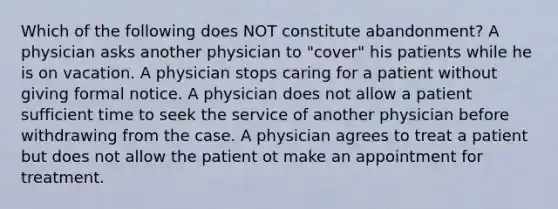 Which of the following does NOT constitute abandonment? A physician asks another physician to "cover" his patients while he is on vacation. A physician stops caring for a patient without giving formal notice. A physician does not allow a patient sufficient time to seek the service of another physician before withdrawing from the case. A physician agrees to treat a patient but does not allow the patient ot make an appointment for treatment.