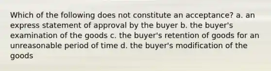 Which of the following does not constitute an acceptance? a. an express statement of approval by the buyer b. the buyer's examination of the goods c. the buyer's retention of goods for an unreasonable period of time d. the buyer's modification of the goods