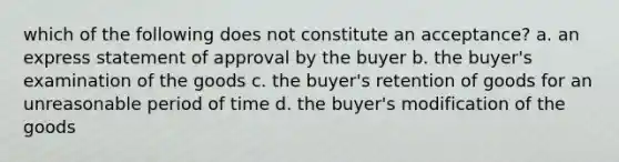 which of the following does not constitute an acceptance? a. an express statement of approval by the buyer b. the buyer's examination of the goods c. the buyer's retention of goods for an unreasonable period of time d. the buyer's modification of the goods