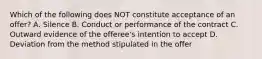 Which of the following does NOT constitute acceptance of an offer? A. Silence B. Conduct or performance of the contract C. Outward evidence of the offeree's intention to accept D. Deviation from the method stipulated in the offer