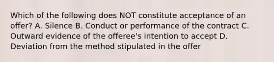 Which of the following does NOT constitute acceptance of an offer? A. Silence B. Conduct or performance of the contract C. Outward evidence of the offeree's intention to accept D. Deviation from the method stipulated in the offer