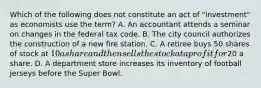 Which of the following does not constitute an act of​ "investment" as economists use the​ term? A. An accountant attends a seminar on changes in the federal tax code. B. The city council authorizes the construction of a new fire station. C. A retiree buys 50 shares of stock at​ 10 a share and then sells the stock at a profit for​20 a share. D. A department store increases its inventory of football jerseys before the Super Bowl.