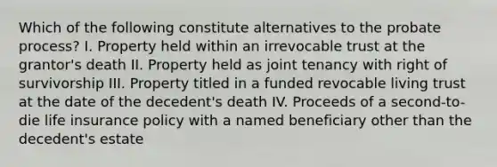 Which of the following constitute alternatives to the probate process? I. Property held within an irrevocable trust at the grantor's death II. Property held as joint tenancy with right of survivorship III. Property titled in a funded revocable living trust at the date of the decedent's death IV. Proceeds of a second-to-die life insurance policy with a named beneficiary other than the decedent's estate