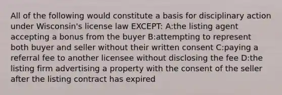 All of the following would constitute a basis for disciplinary action under Wisconsin's license law EXCEPT: A:the listing agent accepting a bonus from the buyer B:attempting to represent both buyer and seller without their written consent C:paying a referral fee to another licensee without disclosing the fee D:the listing firm advertising a property with the consent of the seller after the listing contract has expired