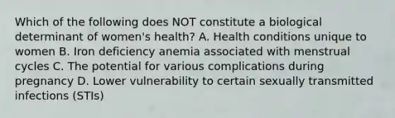 Which of the following does NOT constitute a biological determinant of women's health? A. Health conditions unique to women B. Iron deficiency anemia associated with menstrual cycles C. The potential for various complications during pregnancy D. Lower vulnerability to certain sexually transmitted infections (STIs)