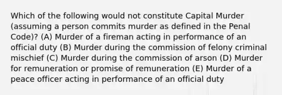 Which of the following would not constitute Capital Murder (assuming a person commits murder as defined in the Penal Code)? (A) Murder of a fireman acting in performance of an official duty (B) Murder during the commission of felony criminal mischief (C) Murder during the commission of arson (D) Murder for remuneration or promise of remuneration (E) Murder of a peace officer acting in performance of an official duty