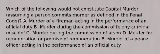 Which of the following would not constitute Capital Murder (assuming a person commits murder as defined in the Penal Code)? A. Murder of a fireman acting in the performance of an official duty B. Murder during the commission of felony criminal mischief C. Murder during the commission of arson D. Murder for remuneration or promise of remuneration E. Murder of a peace officer acting in the performance of an official duty