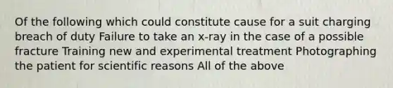 Of the following which could constitute cause for a suit charging breach of duty Failure to take an x-ray in the case of a possible fracture Training new and experimental treatment Photographing the patient for scientific reasons All of the above