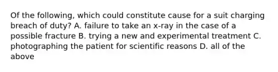 Of the following, which could constitute cause for a suit charging breach of duty? A. failure to take an x-ray in the case of a possible fracture B. trying a new and experimental treatment C. photographing the patient for scientific reasons D. all of the above